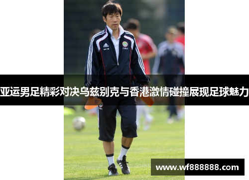 亚运男足精彩对决乌兹别克与香港激情碰撞展现足球魅力