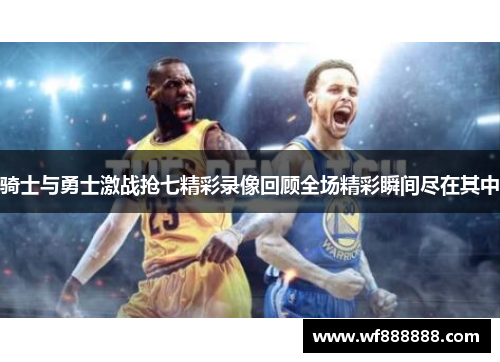 骑士与勇士激战抢七精彩录像回顾全场精彩瞬间尽在其中